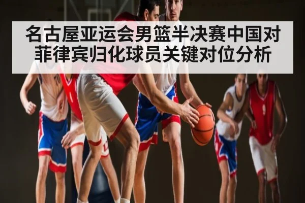 名古屋亚运会男篮半决赛中国对菲律宾归化球员关键对位分析